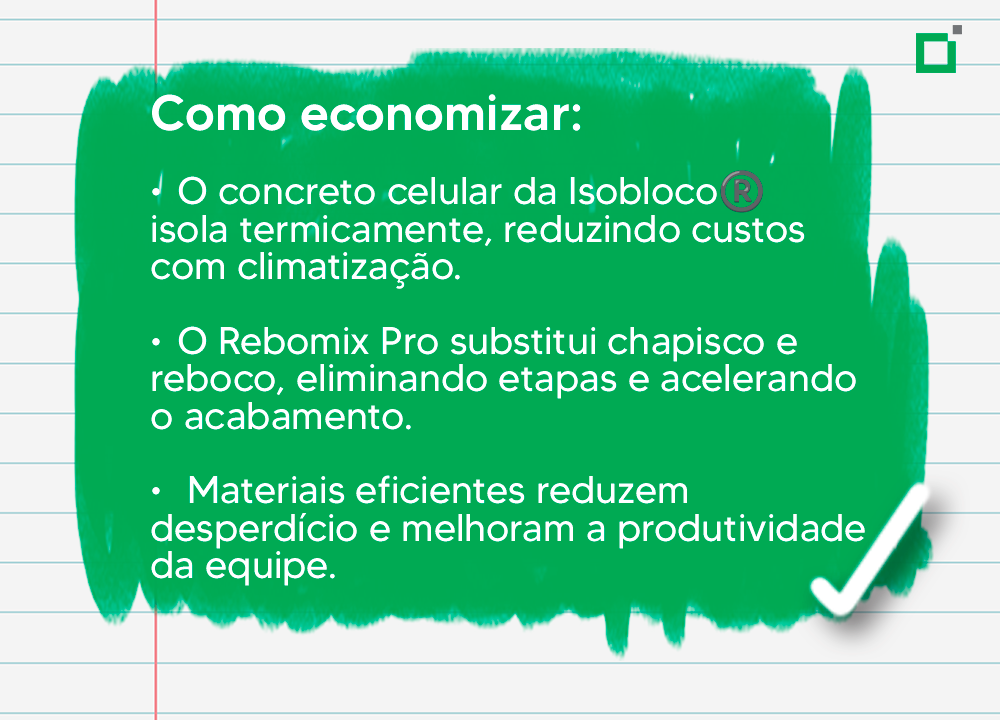 Como economizar: ✔O concreto celular da Isobloco® isola termicamente, reduzindo custos com climatização. ✔ O Rebomix Pro substitui chapisco e reboco, eliminando etapas e acelerando o acabamento. ✔ Materiais eficientes reduzem desperdício e melhoram a produtividade da equipe.