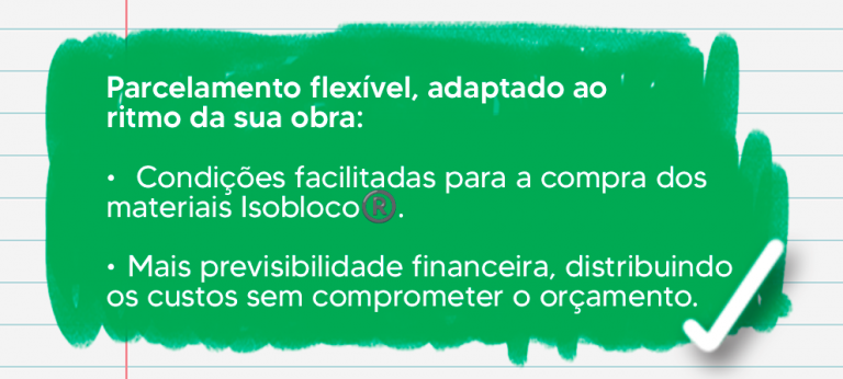 ✔ Parcelamento flexível, adaptado ao ritmo da sua obra. ✔ Condições facilitadas para a compra dos materiais Isobloco®. ✔ Mais previsibilidade financeira, distribuindo os custos sem comprometer o orçamento.
