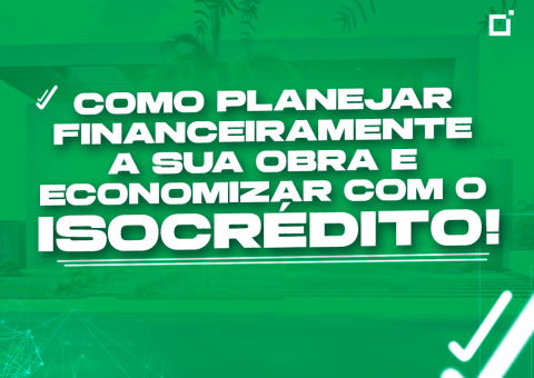 Como planejar financeiramente a sua obra e economizar com o Isocrédito!